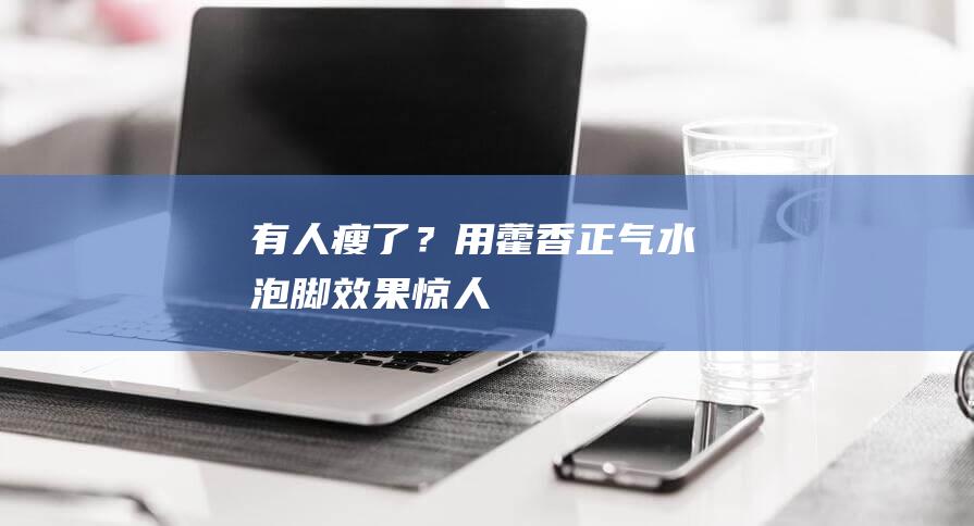 有人瘦了？用藿香正气水泡脚效果惊人！