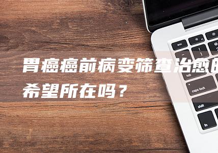 胃癌癌前病变筛查治愈的希望所在吗？