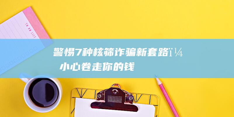 警惕！7种核筛诈骗新套路，小心卷走你的钱！