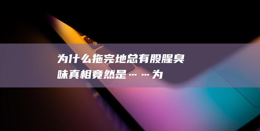 为什么拖完地总有股腥臭味-真相竟然是…… (为什么拖完地走路滋滋的响)