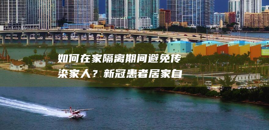 如何在家隔离期间避免传染家人？新冠患者居家自我护理指南