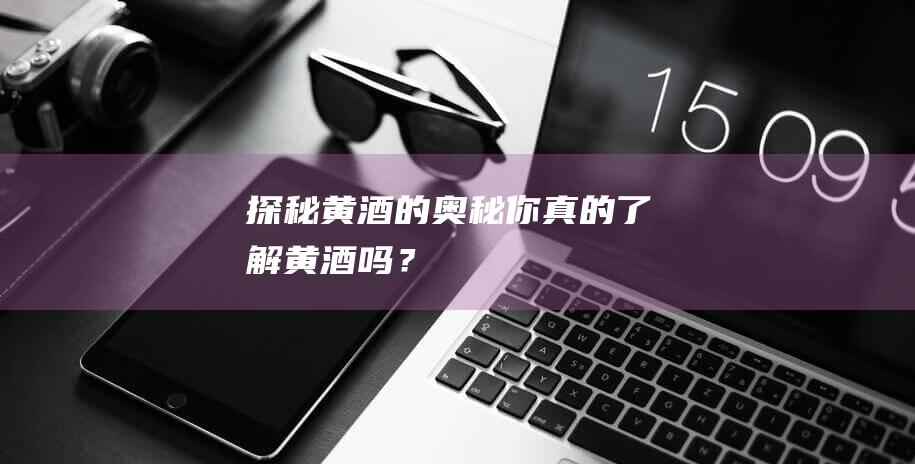 探秘黄酒的奥秘——你真的了解黄酒吗？