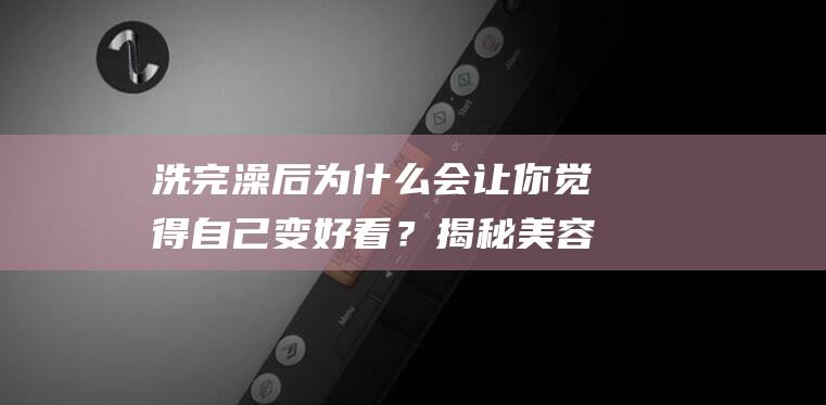 洗完澡后为什么会让你觉得自己变好看？揭秘美容秘密！