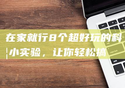 在家就行！8个超好玩的科学小实验，让你轻松搞定！