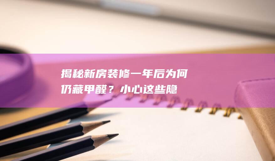 揭秘！新房装修一年后为何仍藏甲醛？小心这些隐秘角落！