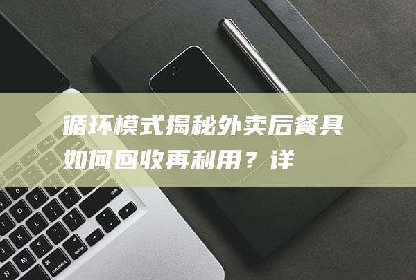 循环模式揭秘：外卖后餐具如何回收再利用？(详解循环模式)