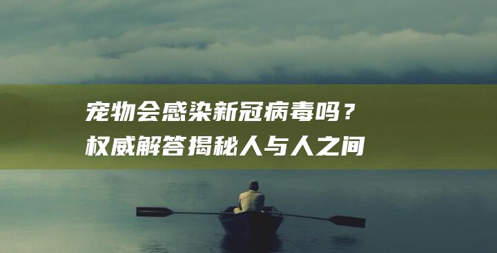 宠物会感染新冠病毒吗？权威解答揭秘人与人之间的传染规律