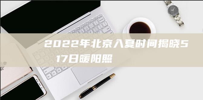 2022年北京入夏时间揭晓：5月17日暖阳照耀！（2022年北京冬奥会主题口号）