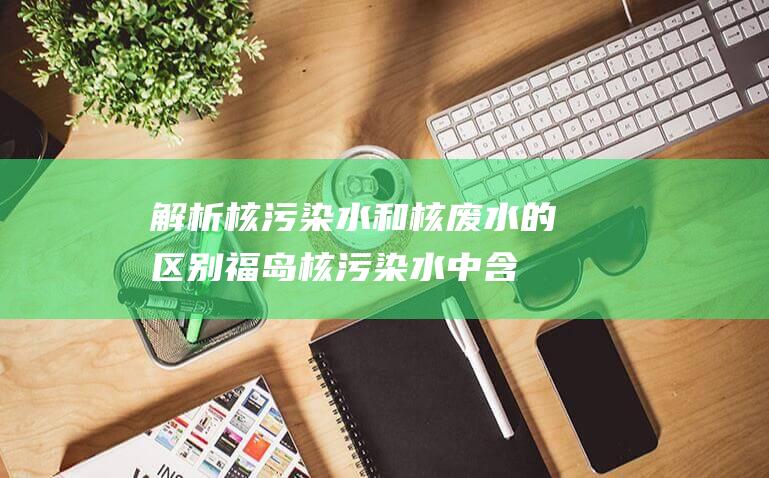 解析核污染水和核废水的区别：福岛核污染水中含60多种放射性核素！