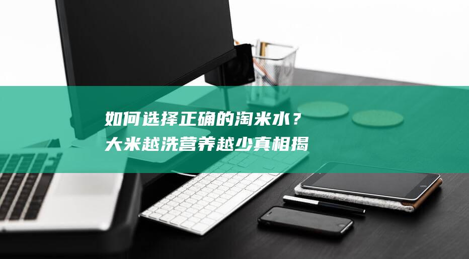 如何选择正确的淘米水？大米越洗营养越少真相揭秘！