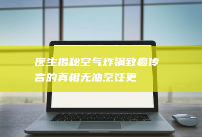 医生揭秘：空气炸锅致癌传言的真相！无油烹饪更健康的正确答案是……