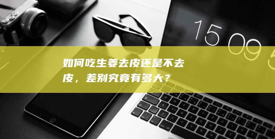 如何吃生姜：去皮还是不去皮，差别究竟有多大？