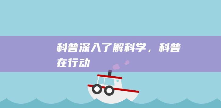 科普：深入了解科学，科普在行动