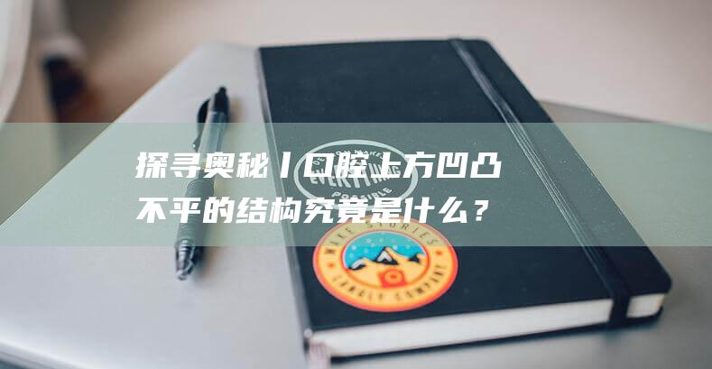 探寻奥秘丨口腔上方凹凸不平的结构究竟是什么？(趣问万物)