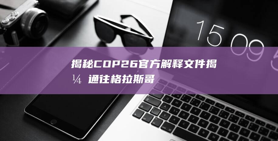 揭秘COP26官方解释文件！揭开通往格拉斯哥联合国气候变化大会之路的密码