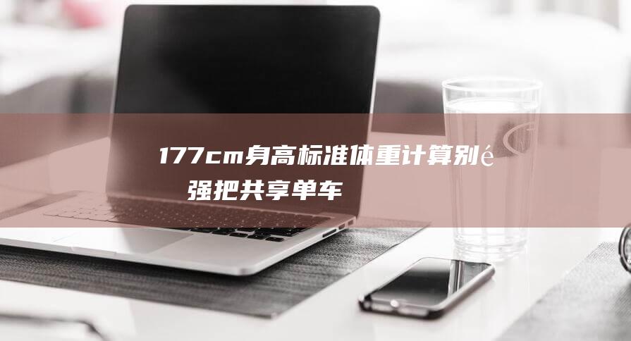 177cm身高标准体重计算：别逞强把共享单车坐垫调到180了！