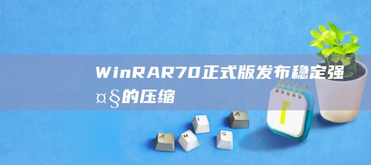 WinRAR 7.0正式版发布 - 稳定强大的压缩工具来啦！