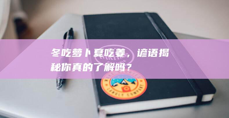 冬吃萝卜夏吃姜，谚语揭秘：你真的了解吗？