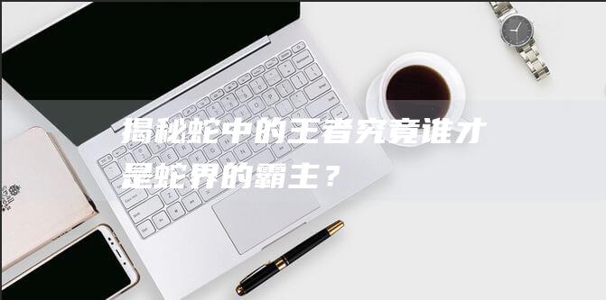 揭秘蛇中的王者：究竟谁才是蛇界的霸主？