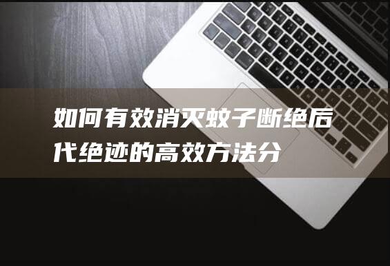 如何有效消灭蚊子——断绝后代绝迹的高效方法分享丨蚊子日