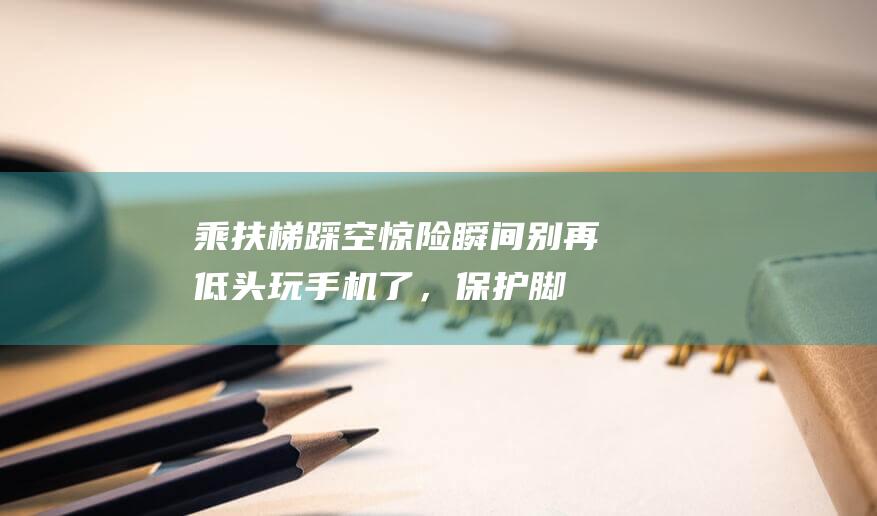 乘扶梯踩空惊险瞬间！别再低头玩手机了，保护脚指从穿洞洞鞋开始