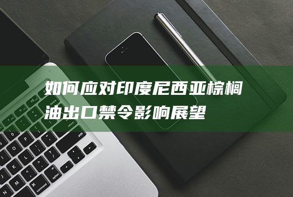 如何应对印度尼西亚棕榈油出口禁令-影响展望