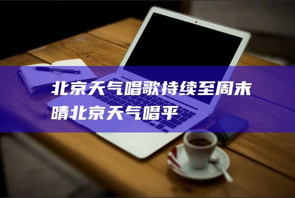 北京天气唱歌持续至周末晴北京天气唱平