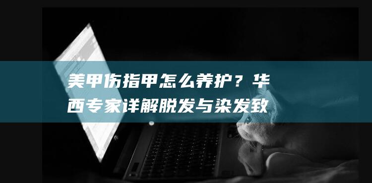 美甲伤指甲怎么养护？华西专家详解脱发与染发致癌风险！