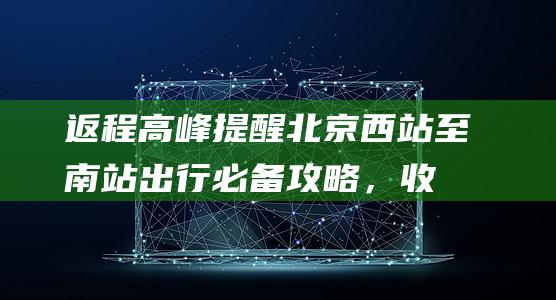 返程高峰提醒：北京西站至南站出行必备攻略，收好这份实用小费！