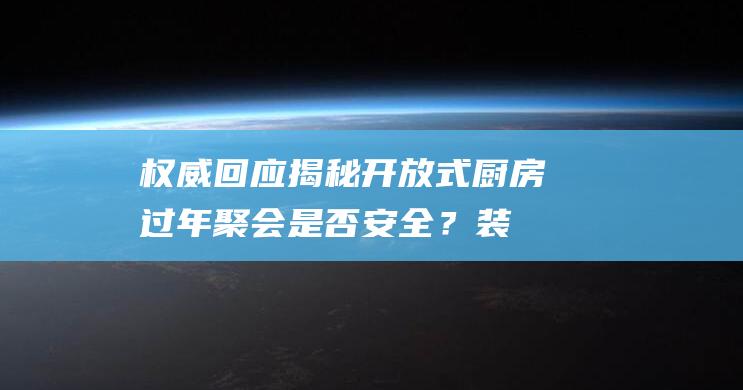 权威回应揭秘：开放式厨房过年聚会是否安全？装燃气问题解答