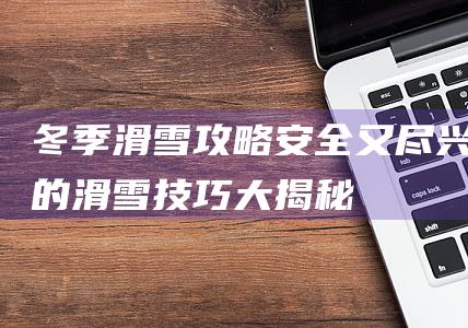 冬季滑雪攻略：安全又尽兴的滑雪技巧大揭秘！