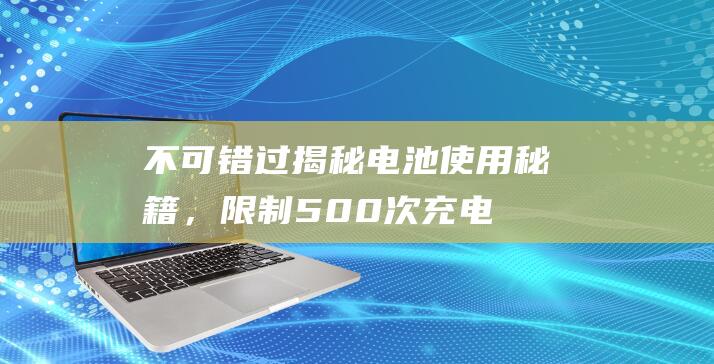 不可错过！揭秘电池使用秘籍，限制500次充电规则揭晓