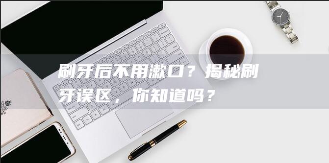 刷牙后不用漱口？揭秘刷牙误区，你知道吗？