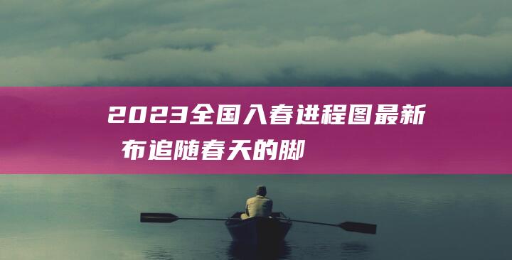 2023全国入春进程图最新发布-追随春天的脚步