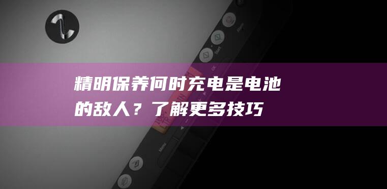 精明保养：何时充电是电池的敌人？了解更多技巧保护电池寿命