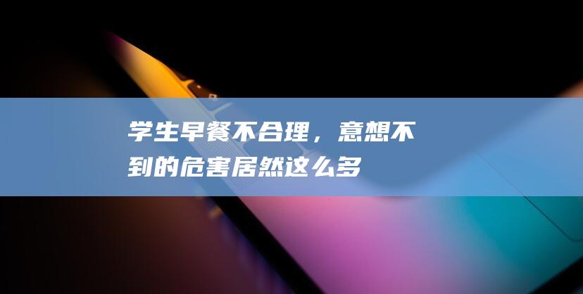 学生早餐不合理，意想不到的危害居然这么多！（学生早餐不好吃，还会引起恶心？）