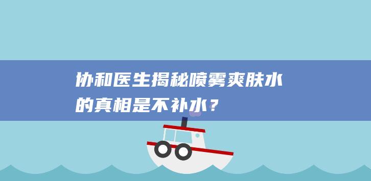 协和医生揭秘：喷雾爽肤水的真相是不补水？