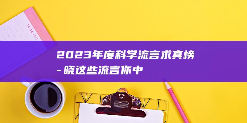 2023年度科学流言求真榜揭晓：这些流言你中招了吗？2023年度个税汇算正式开始！