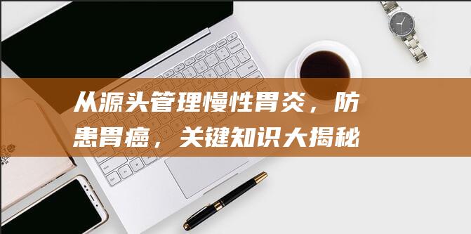 从源头管理慢性胃炎，防患胃癌，关键知识大揭秘