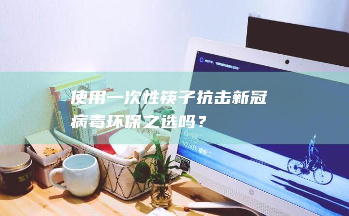 使用一次性筷子抗击新冠病毒：环保之选吗？