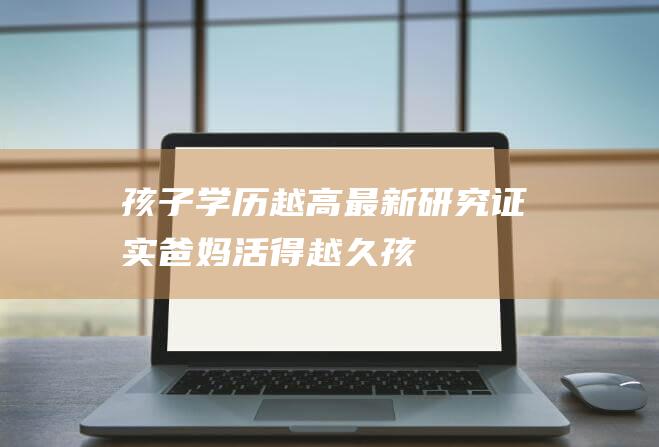 孩子学历越高-最新研究证实-爸妈活得越久 (孩子学历越高与父母没有共同语言)