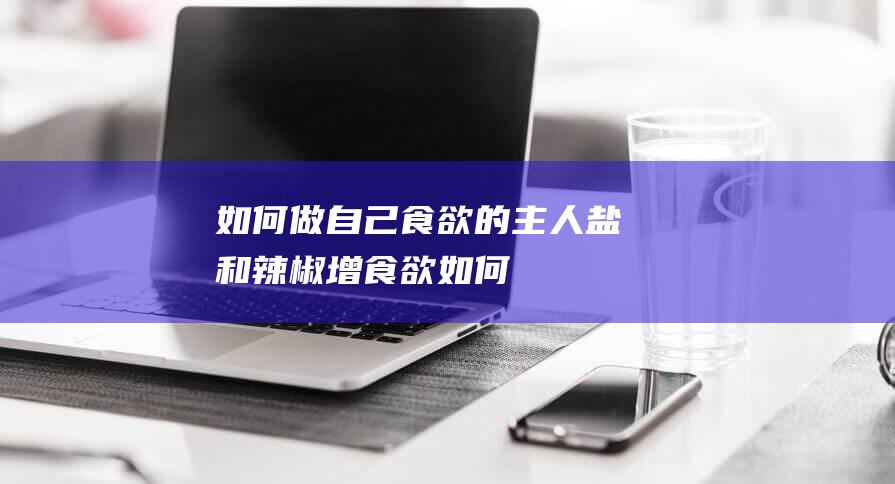 如何做自己-食欲的主人-盐和辣椒增食欲 (如何做自己的公众号)