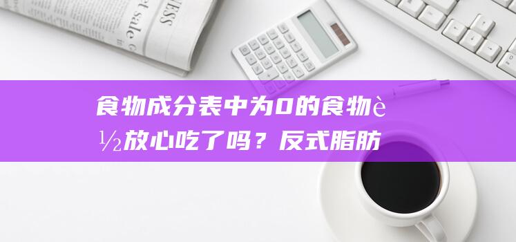 食物成分表中为0的食物能放心吃了吗？反式脂肪有害，那么如何标记？