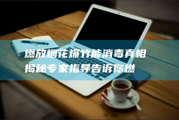 燃放烟花爆竹能消毒真相揭秘！专家指导告诉你燃放时间规定，小心得不偿失