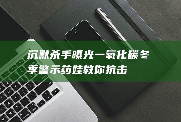 沉默杀手曝光：一氧化碳冬季警示！药娃教你抗击技巧