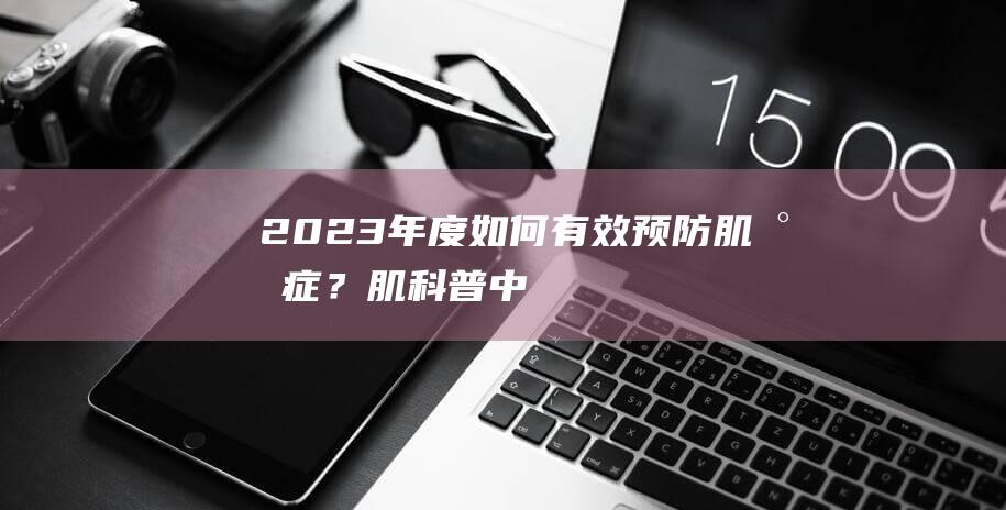 2023年度 | 如何有效预防肌少症？肌-科普中国青年之星创作大赛-不容错过