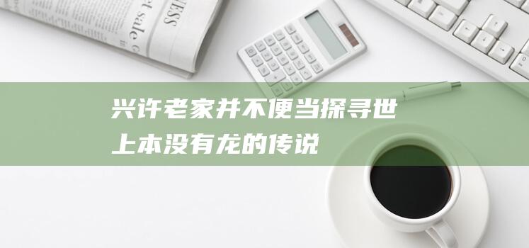 兴许老家并不便当：探寻世上本没有龙的传说