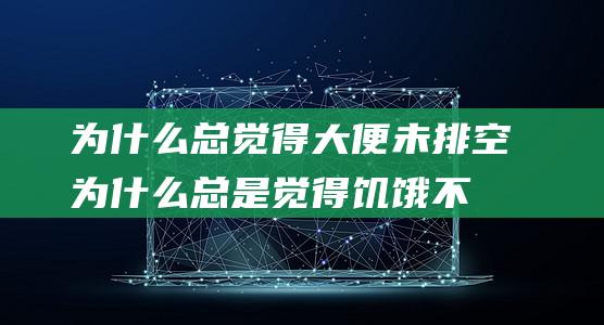 为什么总觉得大便未排空 (为什么总是觉得饥饿不止)?