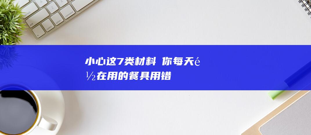 ！小心这7类材料→-你每天都在用的餐具-用错等于慢性-投毒