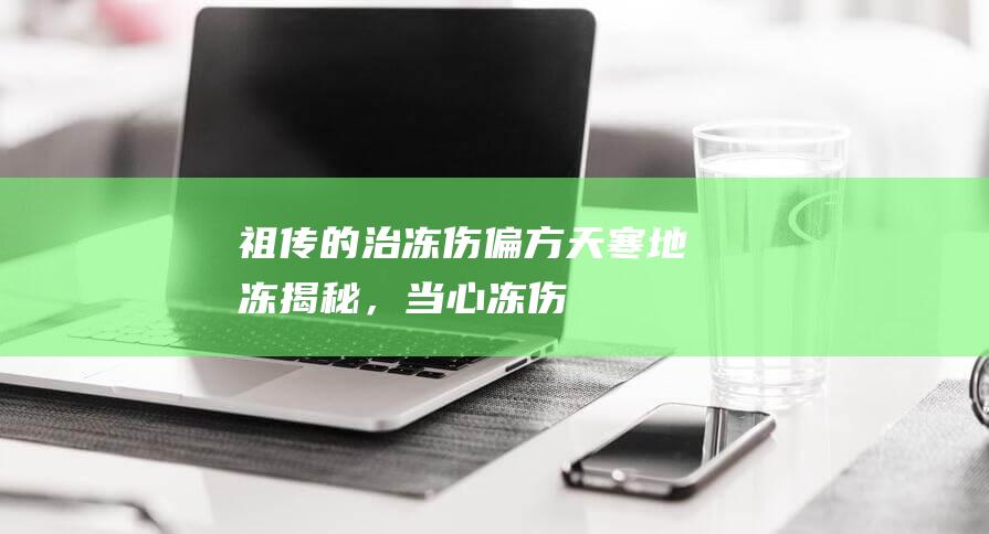 祖传的治冻伤偏方「天寒地冻」揭秘，当心冻伤！哪些方法可取？